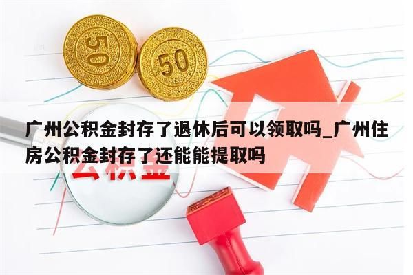 广州公积金封存了退休后可以领取吗_广州住房公积金封存了还能能提取吗